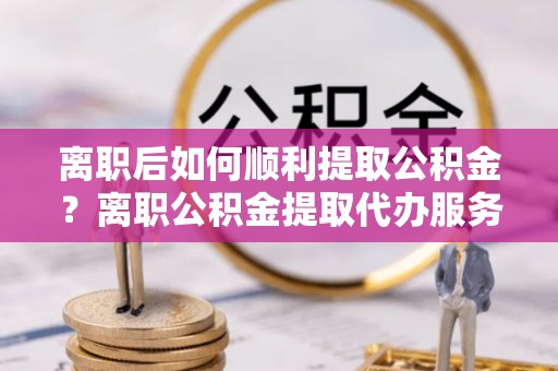 托里离职后如何顺利提取公积金？离职公积金提取代办服务帮你搞定！