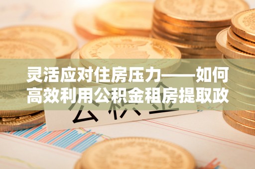 托里灵活应对住房压力——如何高效利用公积金租房提取政策