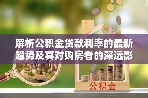 托里解析公积金贷款利率的最新趋势及其对购房者的深远影响