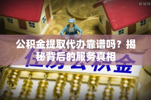 托里公积金提取代办靠谱吗？揭秘背后的服务真相