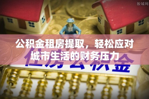 托里公积金租房提取，轻松应对城市生活的财务压力