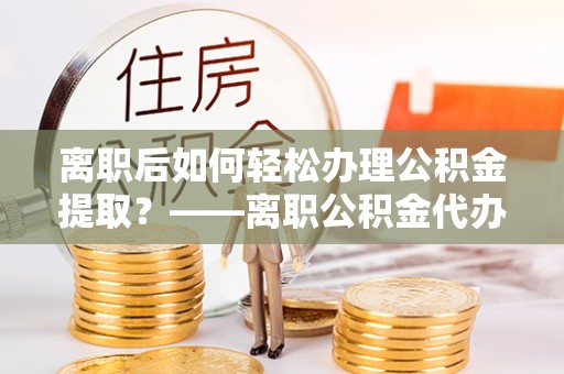 托里离职后如何轻松办理公积金提取？——离职公积金代办提取服务详解