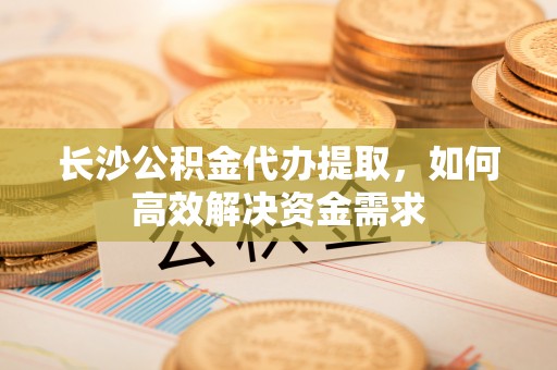 托里长沙公积金代办提取，如何高效解决资金需求
