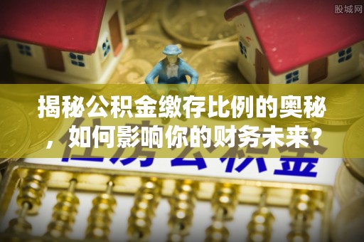 托里揭秘公积金缴存比例的奥秘，如何影响你的财务未来？