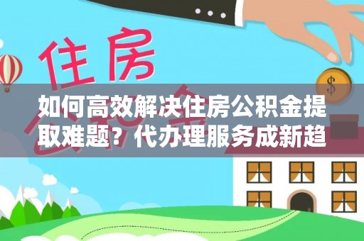 托里如何高效解决住房公积金提取难题？代办理服务成新趋势