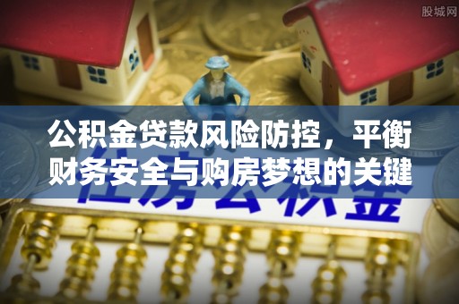 托里公积金贷款风险防控，平衡财务安全与购房梦想的关键