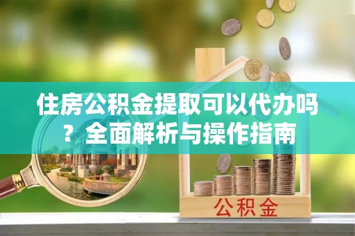 托里住房公积金提取可以代办吗？全面解析与操作指南