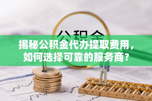 托里揭秘公积金代办提取费用，如何选择可靠的服务商？