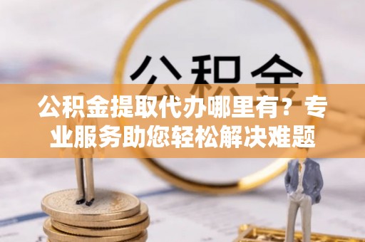 托里公积金提取代办哪里有？专业服务助您轻松解决难题