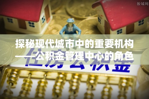 托里探秘现代城市中的重要机构——公积金管理中心的角色与使命