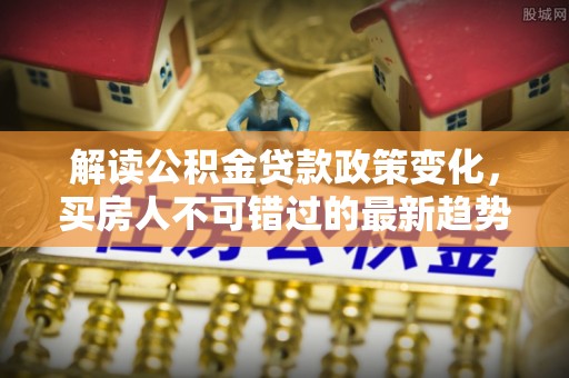 托里解读公积金贷款政策变化，买房人不可错过的最新趋势