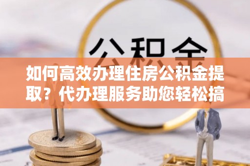 托里如何高效办理住房公积金提取？代办理服务助您轻松搞定