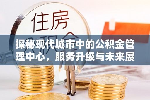 托里探秘现代城市中的公积金管理中心，服务升级与未来展望