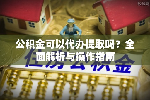 托里公积金可以代办提取吗？全面解析与操作指南