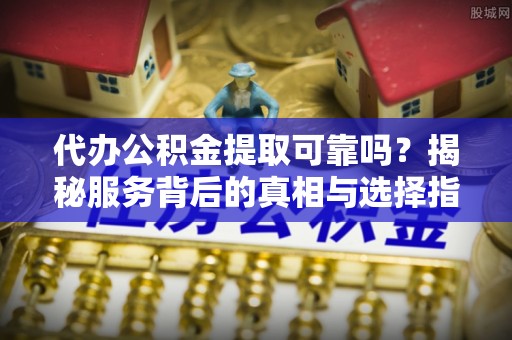 托里代办公积金提取可靠吗？揭秘服务背后的真相与选择指南