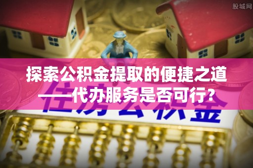 托里探索公积金提取的便捷之道——代办服务是否可行？