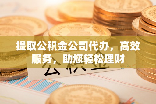 托里提取公积金公司代办，高效服务，助您轻松理财