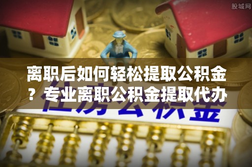 托里离职后如何轻松提取公积金？专业离职公积金提取代办服务指南