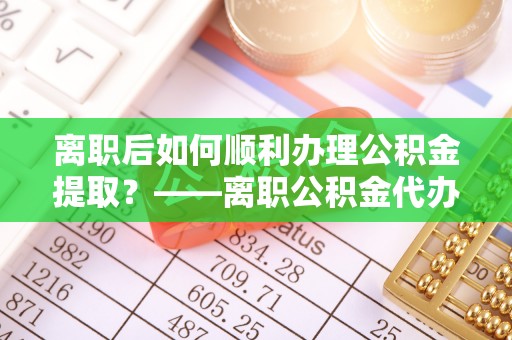 托里离职后如何顺利办理公积金提取？——离职公积金代办提取全攻略