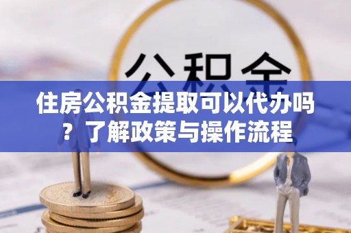 托里住房公积金提取可以代办吗？了解政策与操作流程