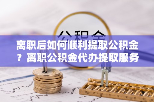 托里离职后如何顺利提取公积金？离职公积金代办提取服务助力无忧办理