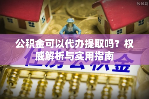 托里公积金可以代办提取吗？权威解析与实用指南