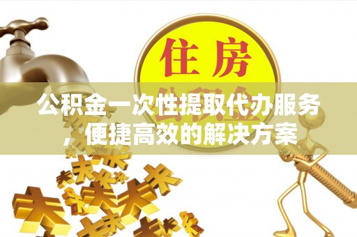 托里公积金一次性提取代办服务，便捷高效的解决方案