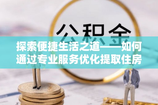 托里探索便捷生活之道——如何通过专业服务优化提取住房公积金代办体验