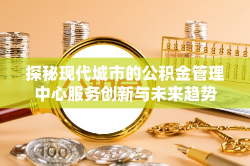 托里探秘现代城市的公积金管理中心服务创新与未来趋势
