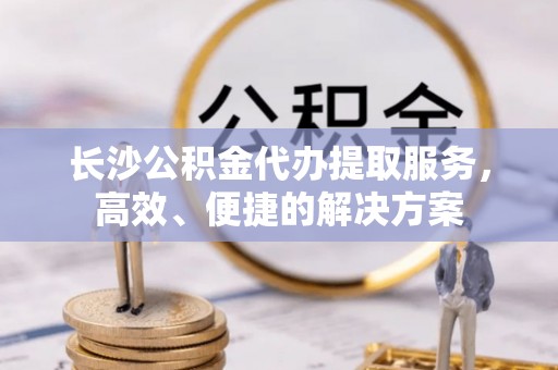 托里长沙公积金代办提取服务，高效、便捷的解决方案