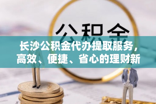 托里长沙公积金代办提取服务，高效、便捷、省心的理财新选择