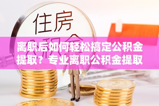 托里离职后如何轻松搞定公积金提取？专业离职公积金提取代办服务来帮你