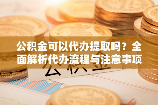 托里公积金可以代办提取吗？全面解析代办流程与注意事项